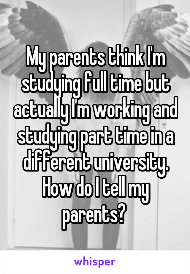 My parents think I'm studying full time but actually I'm working and studying part time in a different university. How do I tell my parents? 