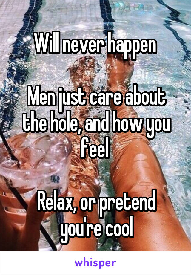 Will never happen 

Men just care about the hole, and how you feel 

Relax, or pretend you're cool