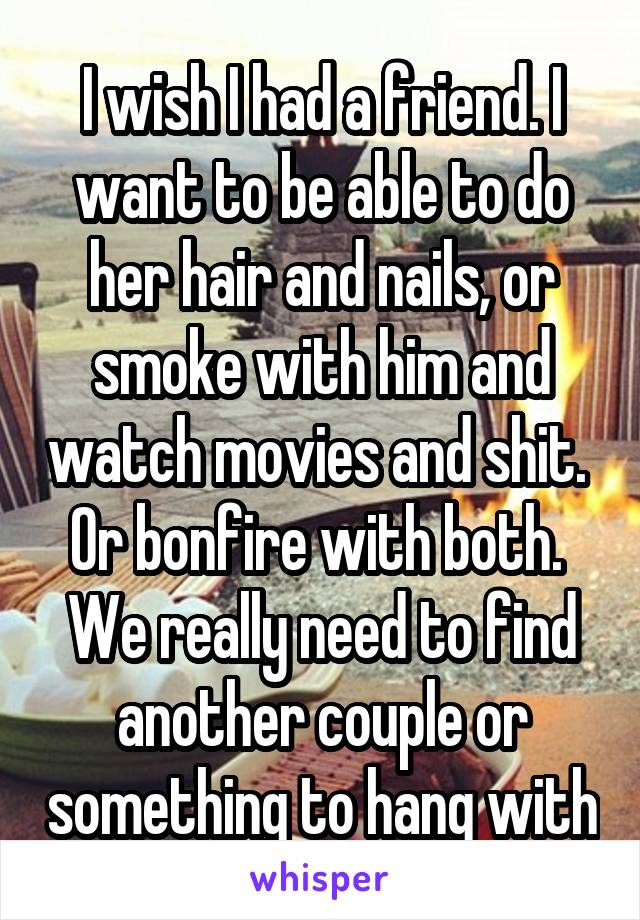 I wish I had a friend. I want to be able to do her hair and nails, or smoke with him and watch movies and shit. 
Or bonfire with both. 
We really need to find another couple or something to hang with