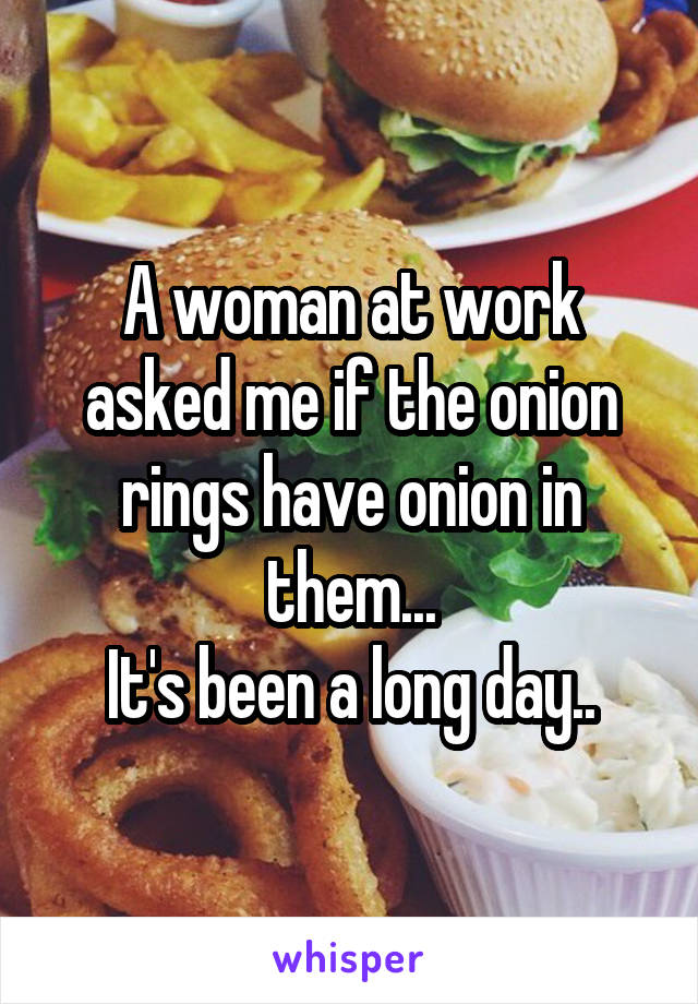 A woman at work asked me if the onion rings have onion in them...
It's been a long day..