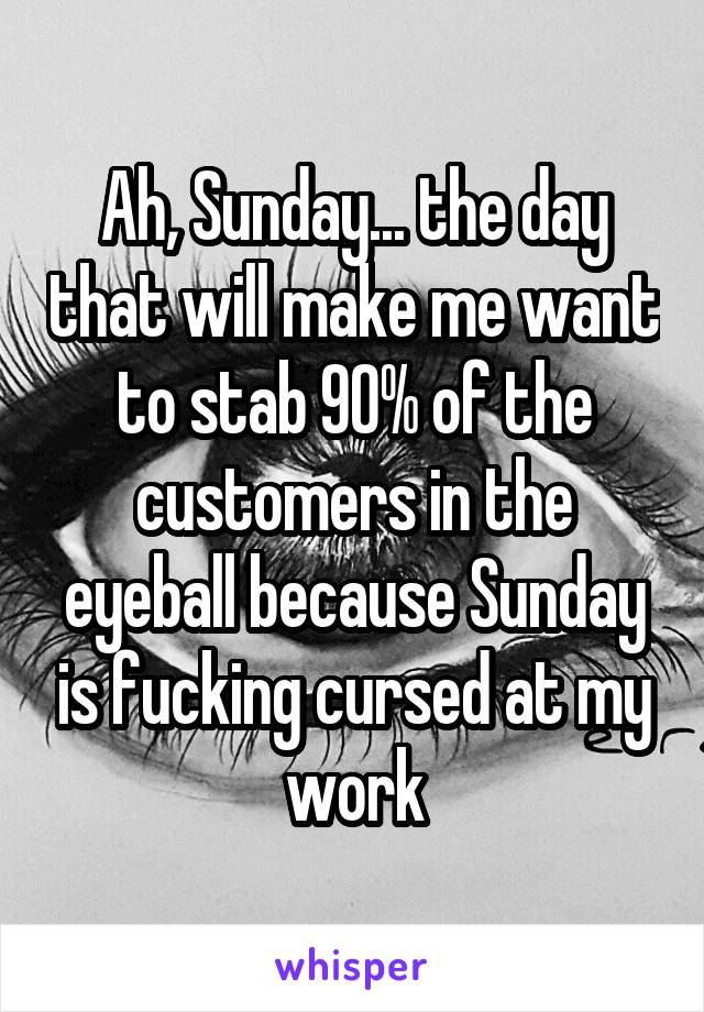 Ah, Sunday... the day that will make me want to stab 90% of the customers in the eyeball because Sunday is fucking cursed at my work