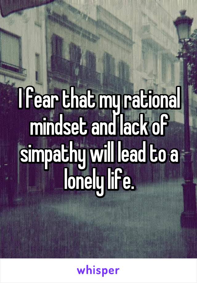 I fear that my rational mindset and lack of simpathy will lead to a lonely life.