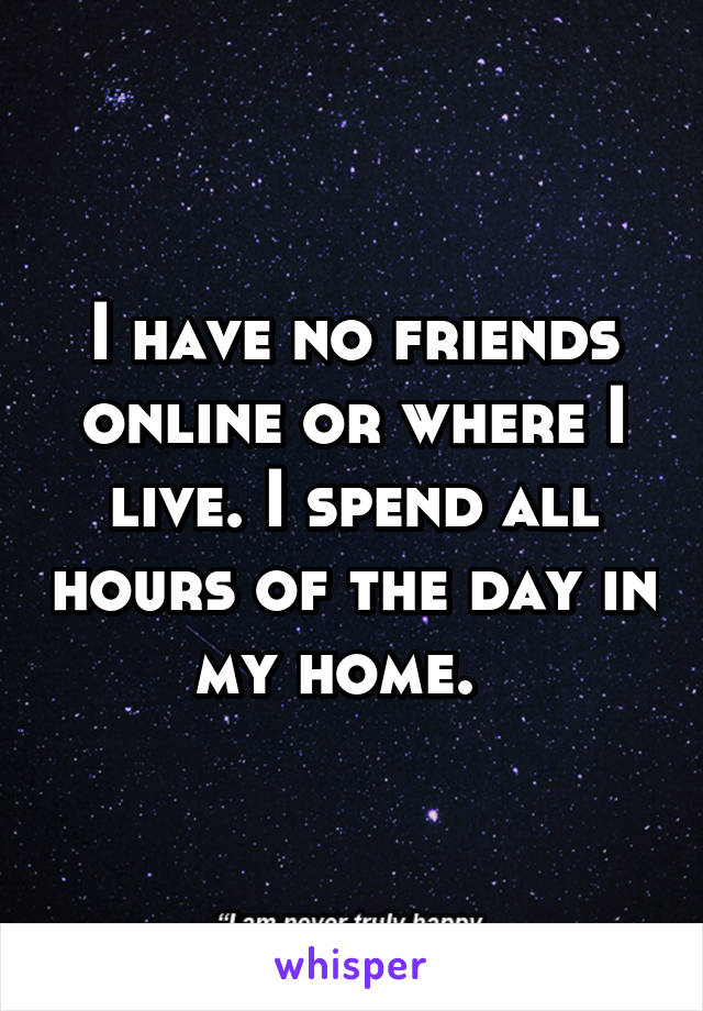 I have no friends online or where I live. I spend all hours of the day in my home.  