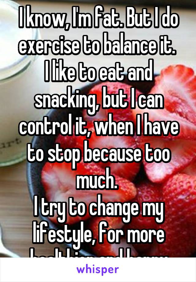 I know, I'm fat. But I do exercise to balance it. 
I like to eat and snacking, but I can control it, when I have to stop because too much. 
I try to change my lifestyle, for more healthier and happy