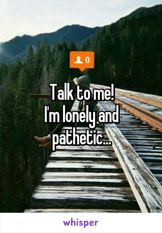 Talk to me!
I'm lonely and pathetic...