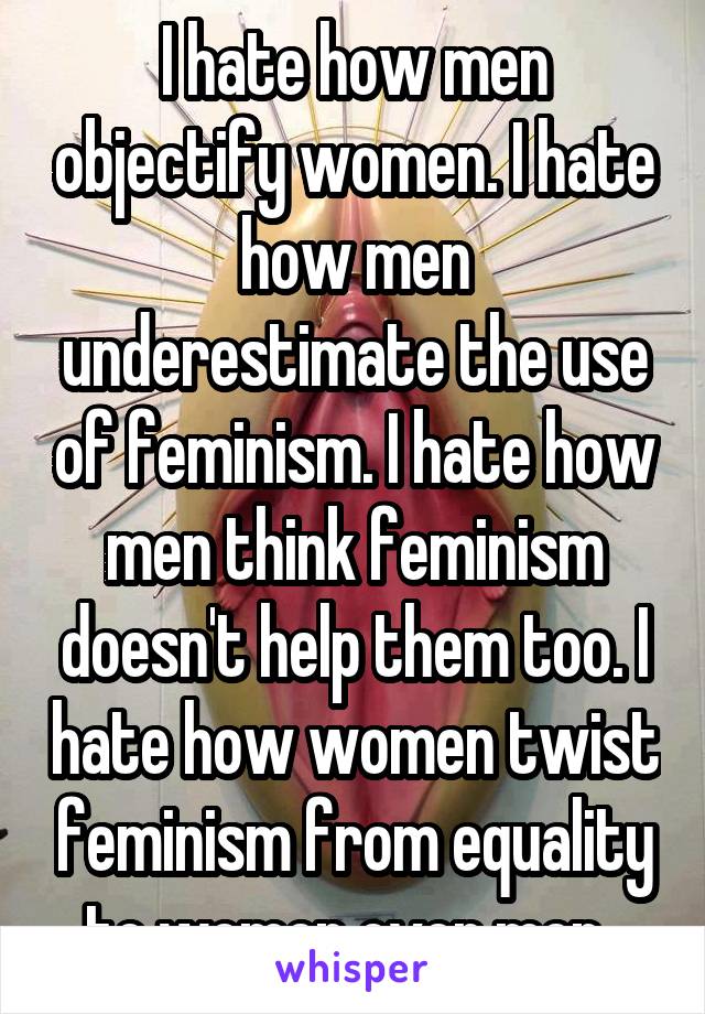 I hate how men objectify women. I hate how men underestimate the use of feminism. I hate how men think feminism doesn't help them too. I hate how women twist feminism from equality to women over men. 