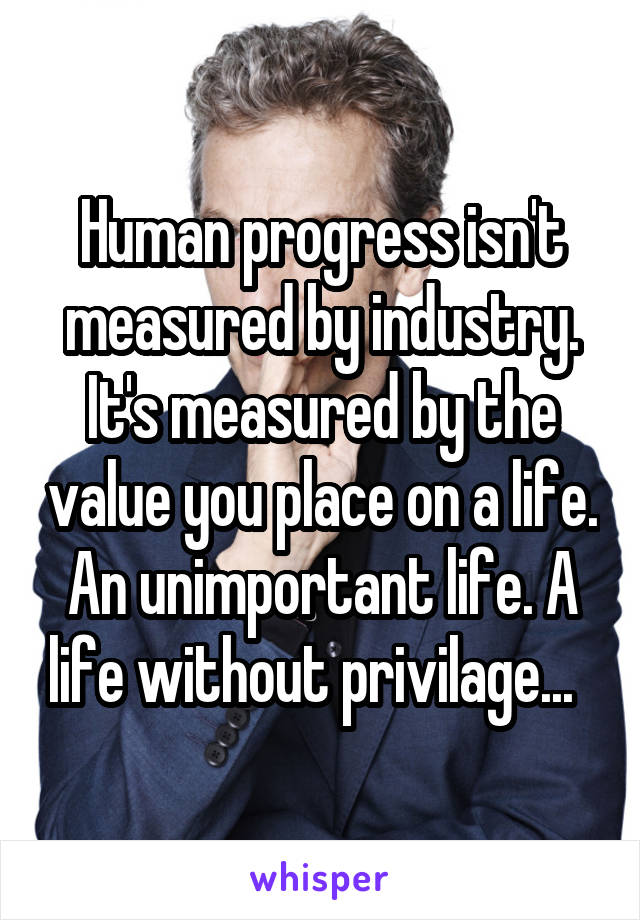 Human progress isn't measured by industry. It's measured by the value you place on a life. An unimportant life. A life without privilage...  