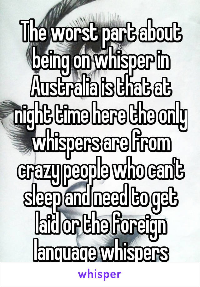 The worst part about being on whisper in Australia is that at night time here the only whispers are from crazy people who can't sleep and need to get laid or the foreign language whispers