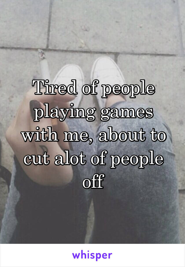 Tired of people playing games with me, about to cut alot of people off