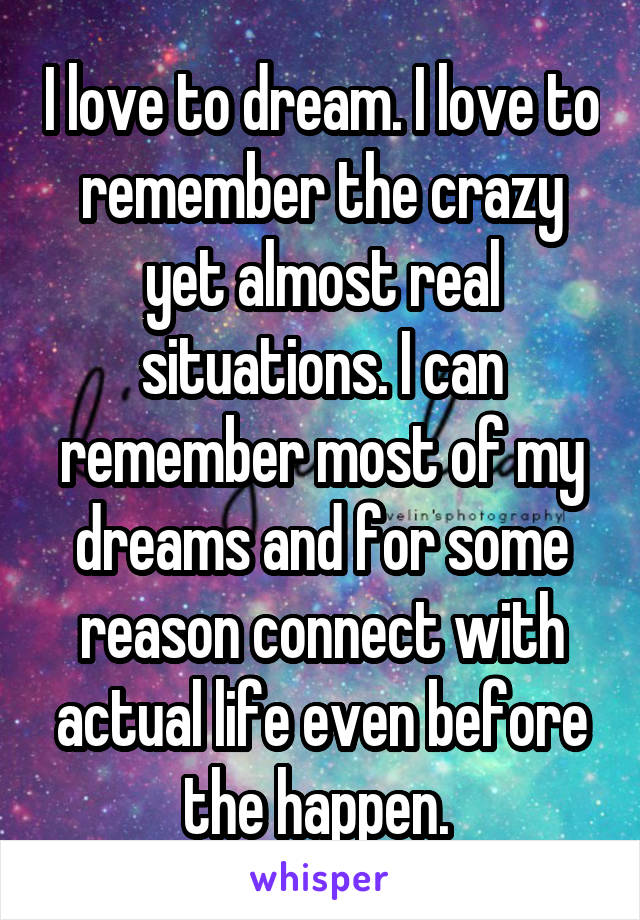 I love to dream. I love to remember the crazy yet almost real situations. I can remember most of my dreams and for some reason connect with actual life even before the happen. 