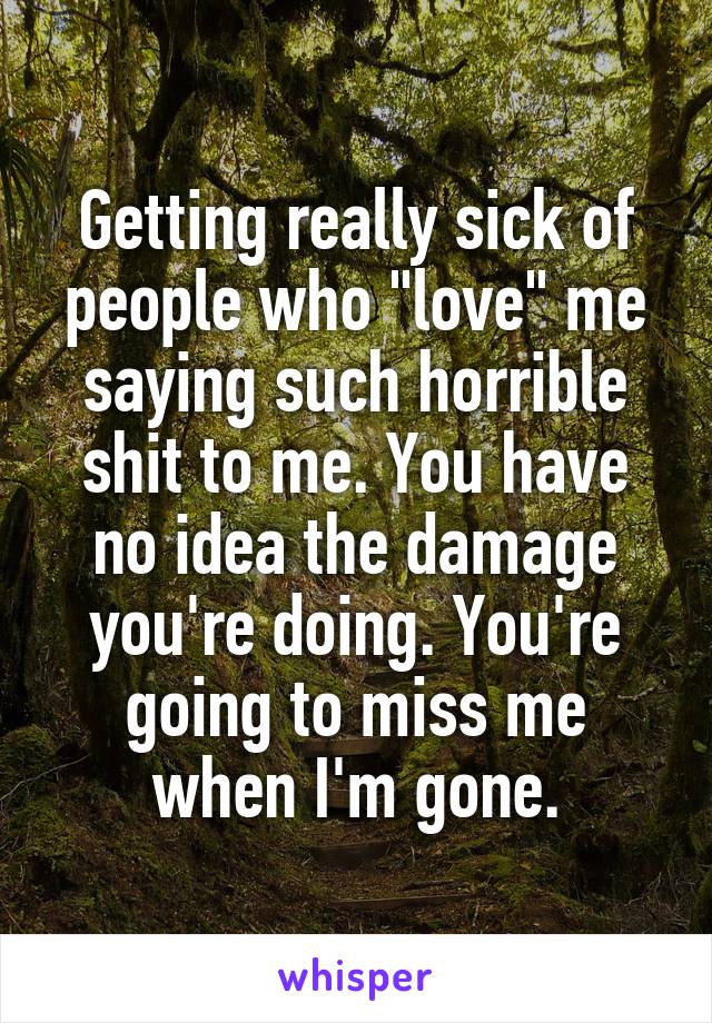 Getting really sick of people who "love" me saying such horrible shit to me. You have no idea the damage you're doing. You're going to miss me when I'm gone.