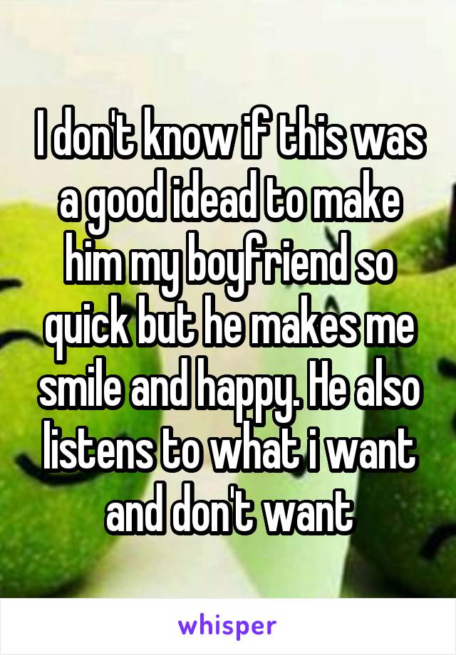 I don't know if this was a good idead to make him my boyfriend so quick but he makes me smile and happy. He also listens to what i want and don't want