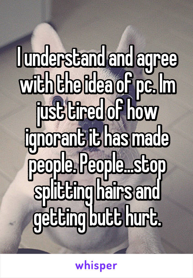I understand and agree with the idea of pc. Im just tired of how ignorant it has made people. People...stop splitting hairs and getting butt hurt.
