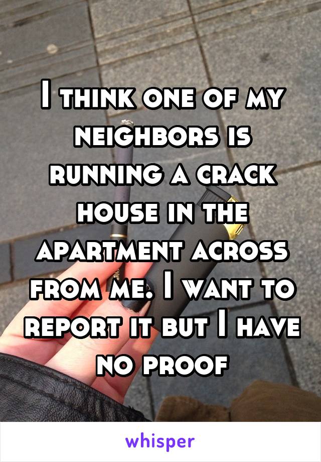 I think one of my neighbors is running a crack house in the apartment across from me. I want to report it but I have no proof