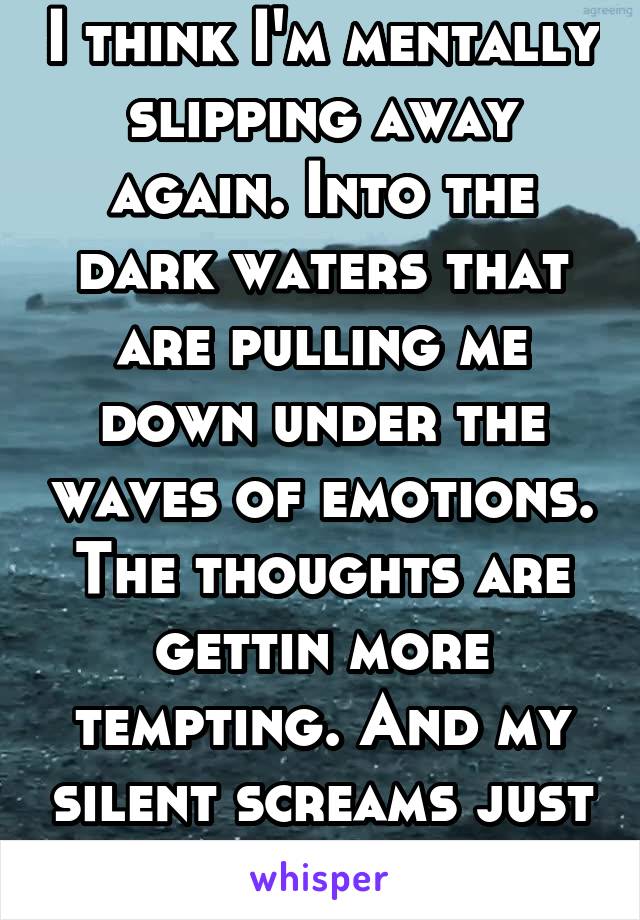 I think I'm mentally slipping away again. Into the dark waters that are pulling me down under the waves of emotions. The thoughts are gettin more tempting. And my silent screams just can't be heard..