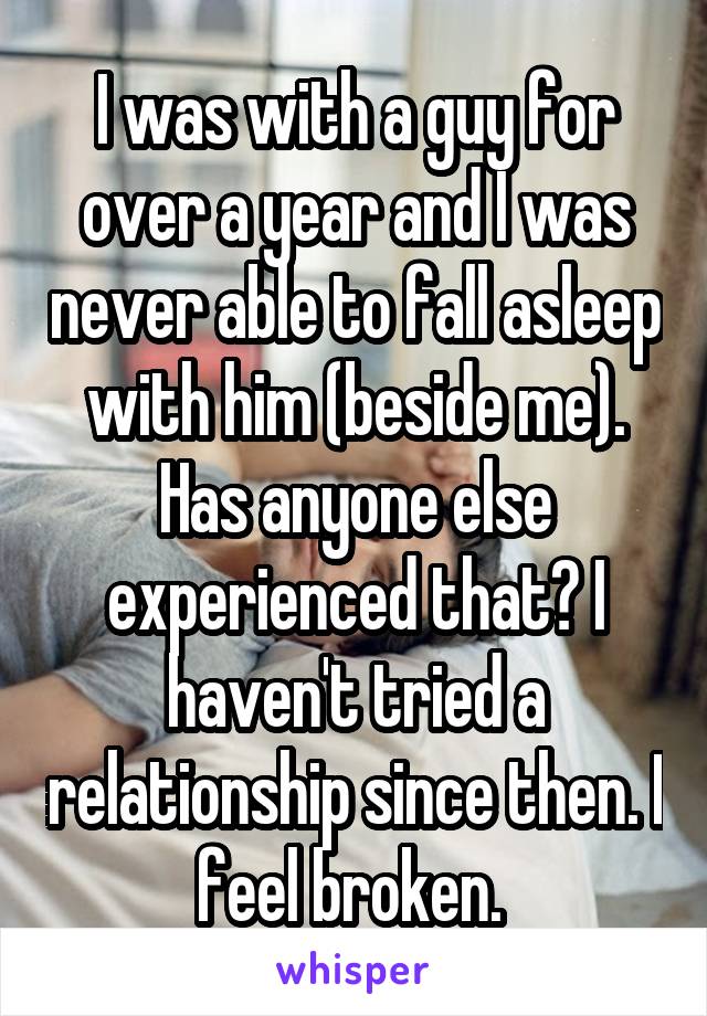 I was with a guy for over a year and I was never able to fall asleep with him (beside me). Has anyone else experienced that? I haven't tried a relationship since then. I feel broken. 