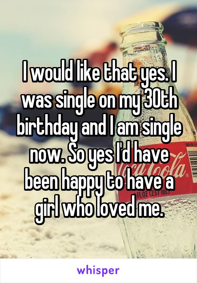 I would like that yes. I was single on my 30th birthday and I am single now. So yes I'd have been happy to have a girl who loved me.