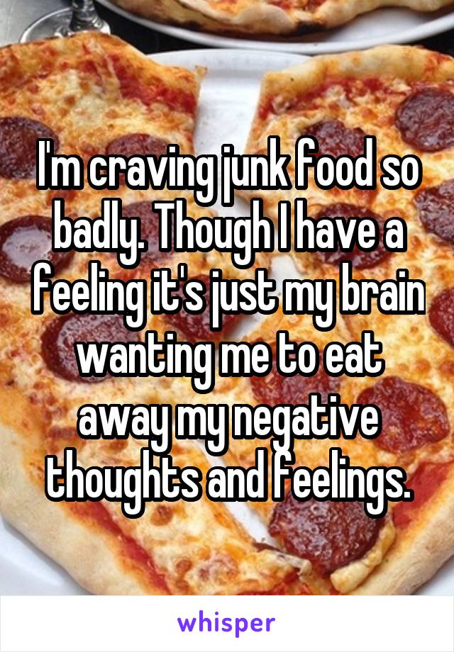 I'm craving junk food so badly. Though I have a feeling it's just my brain wanting me to eat away my negative thoughts and feelings.