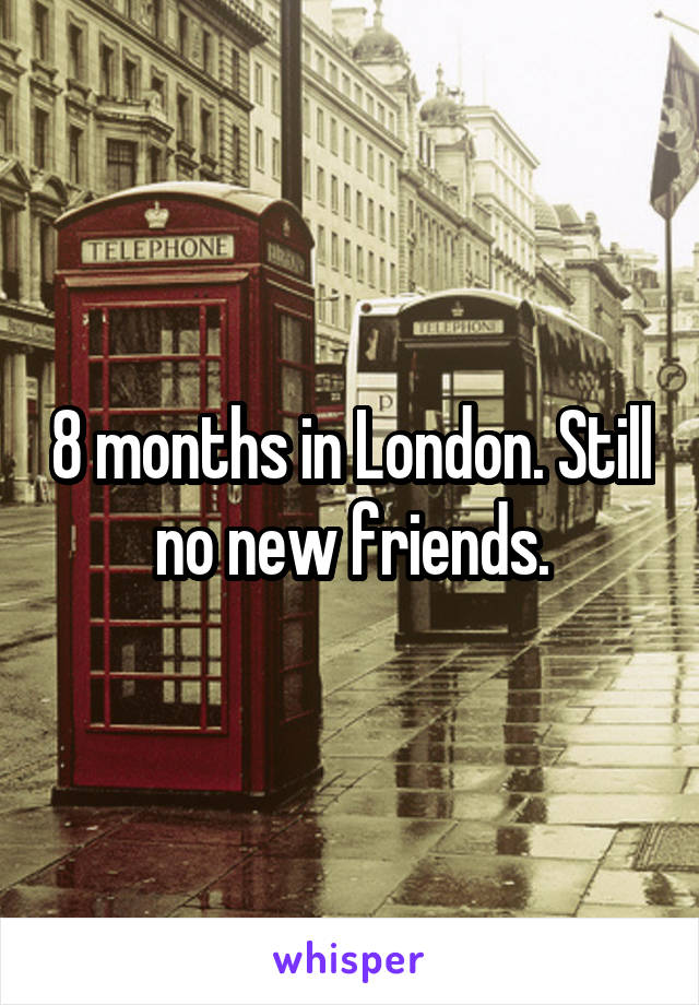 8 months in London. Still no new friends.