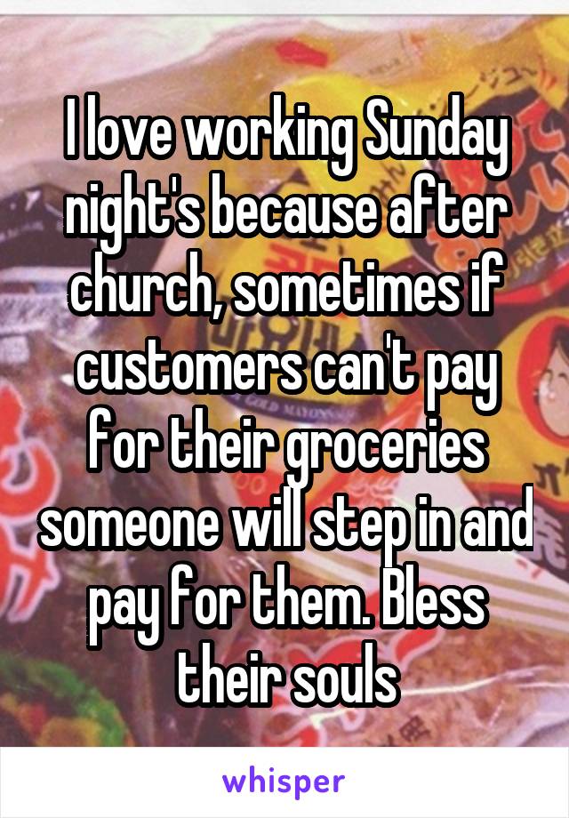 I love working Sunday night's because after church, sometimes if customers can't pay for their groceries someone will step in and pay for them. Bless their souls