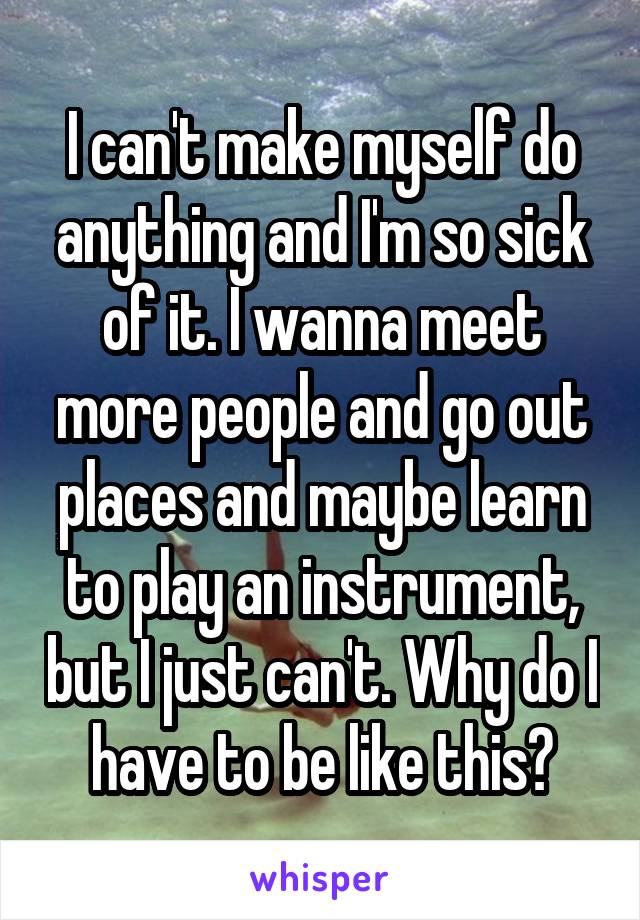 I can't make myself do anything and I'm so sick of it. I wanna meet more people and go out places and maybe learn to play an instrument, but I just can't. Why do I have to be like this?