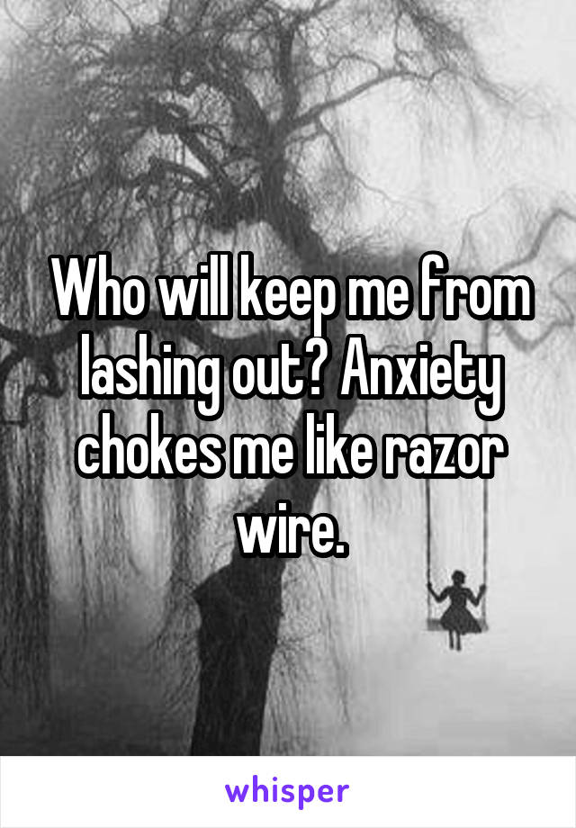 Who will keep me from lashing out? Anxiety chokes me like razor wire.