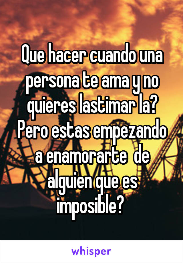 Que hacer cuando una persona te ama y no quieres lastimar la? Pero estas empezando a enamorarte  de alguien que es imposible? 