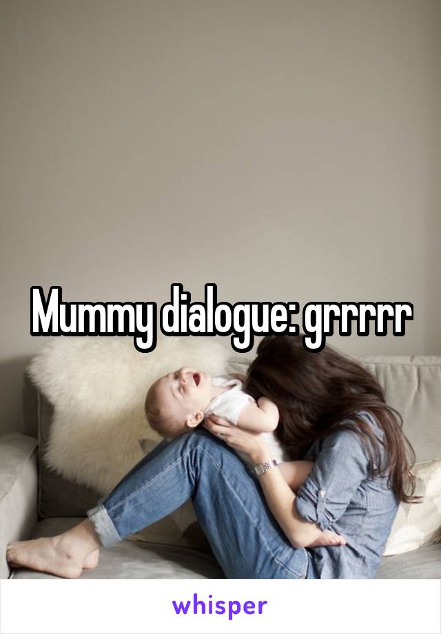 Mummy dialogue: grrrrr
