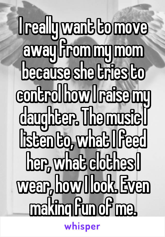 I really want to move away from my mom because she tries to control how I raise my daughter. The music I listen to, what I feed her, what clothes I wear, how I look. Even making fun of me.