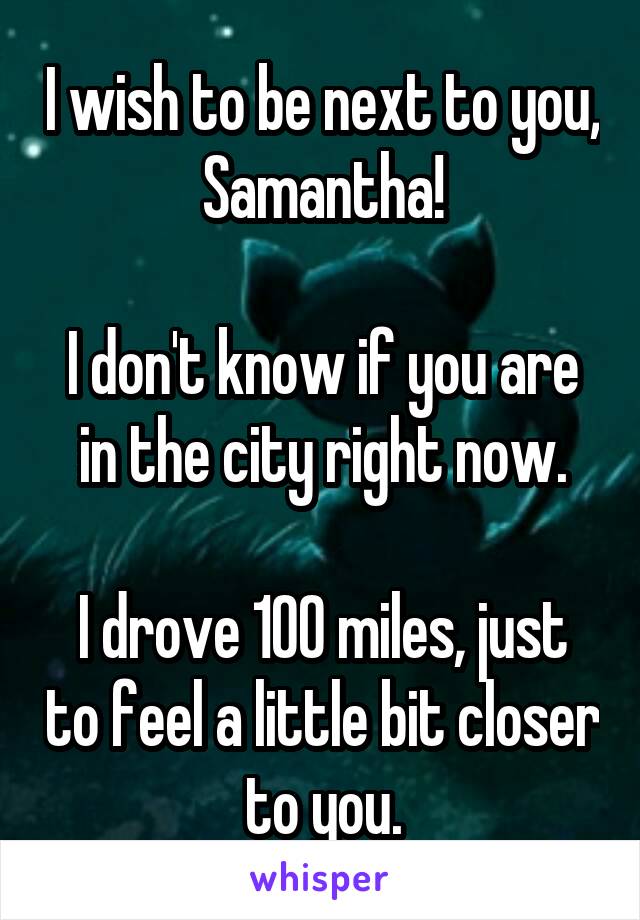 I wish to be next to you, Samantha!

I don't know if you are in the city right now.

I drove 100 miles, just to feel a little bit closer to you.