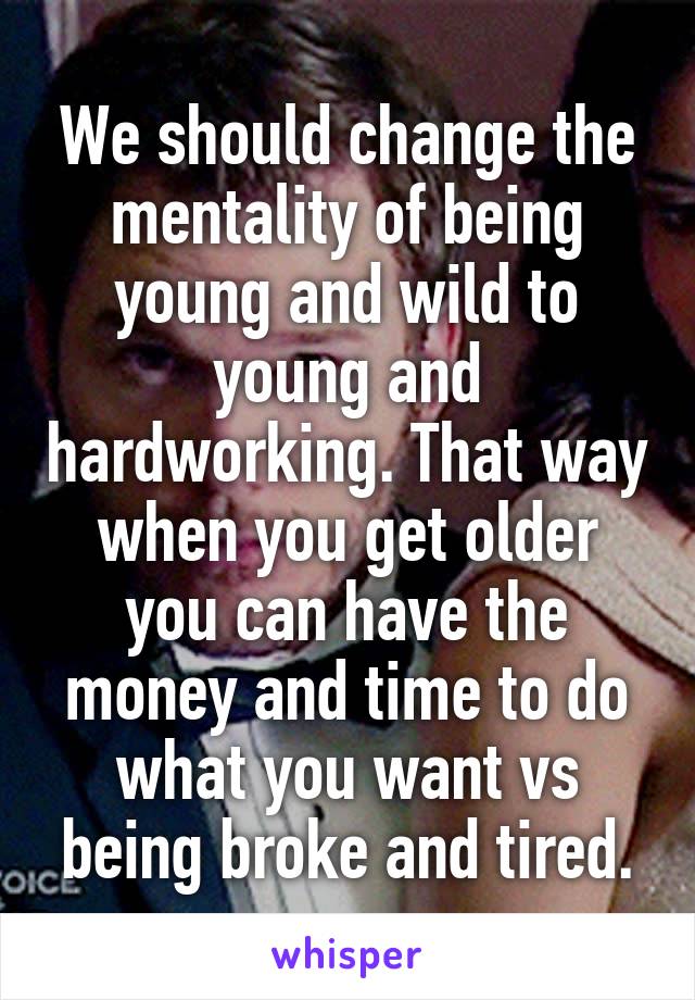 We should change the mentality of being young and wild to young and hardworking. That way when you get older you can have the money and time to do what you want vs being broke and tired.