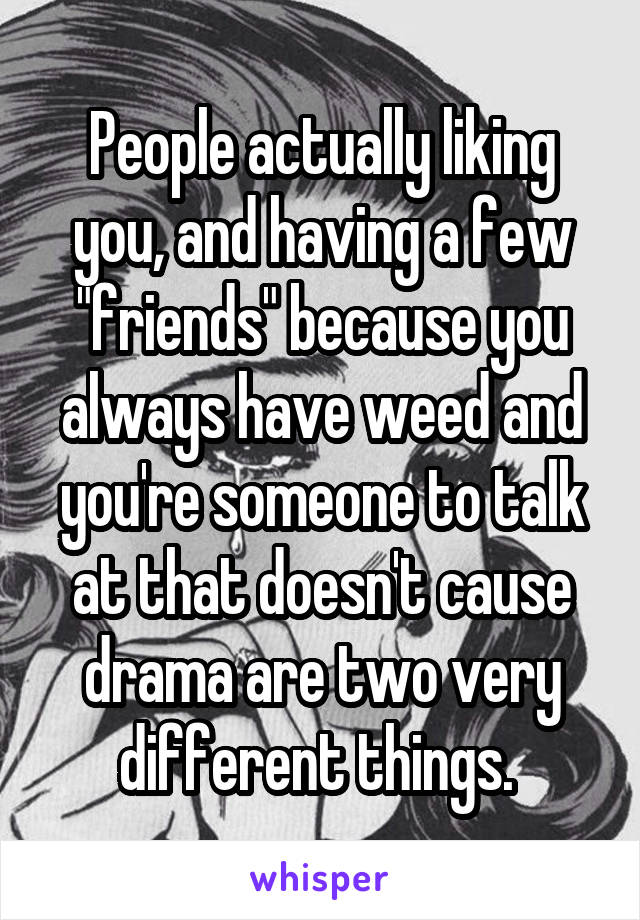 People actually liking you, and having a few "friends" because you always have weed and you're someone to talk at that doesn't cause drama are two very different things. 