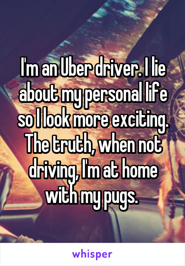 I'm an Uber driver. I lie about my personal life so I look more exciting. The truth, when not driving, I'm at home with my pugs. 