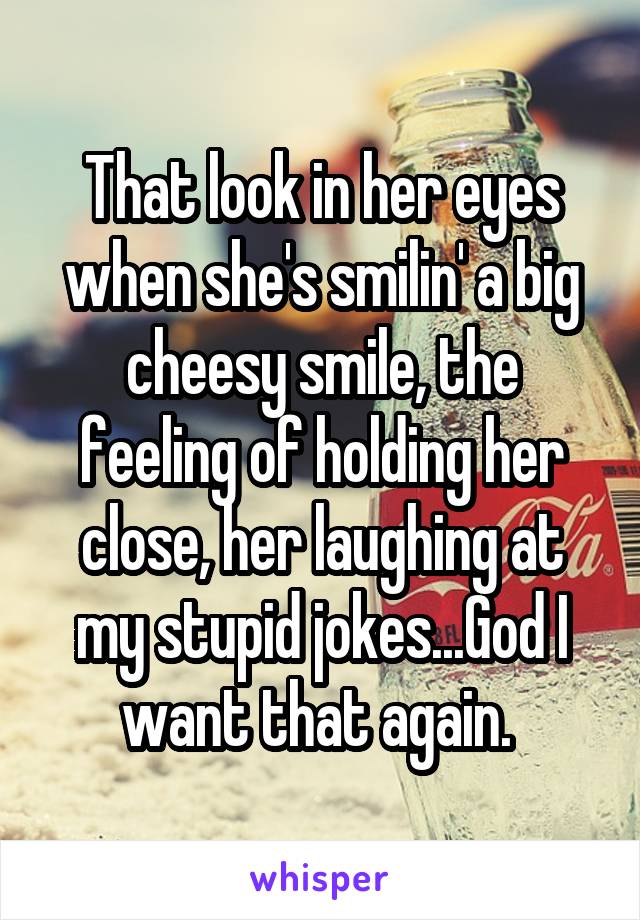 That look in her eyes when she's smilin' a big cheesy smile, the feeling of holding her close, her laughing at my stupid jokes...God I want that again. 