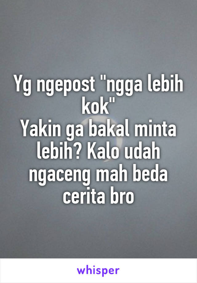 Yg ngepost "ngga lebih kok"
Yakin ga bakal minta lebih? Kalo udah ngaceng mah beda cerita bro