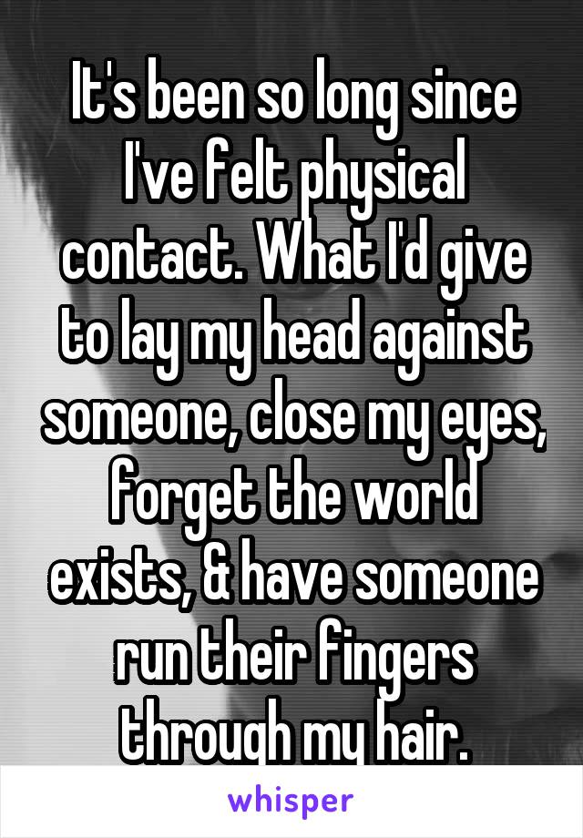 It's been so long since I've felt physical contact. What I'd give to lay my head against someone, close my eyes, forget the world exists, & have someone run their fingers through my hair.