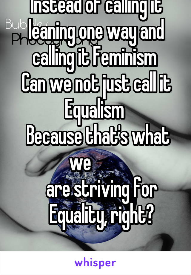 Instead of calling it leaning one way and calling it Feminism 
Can we not just call it Equalism 
 Because that's what we         
   are striving for
   Equality, right?

