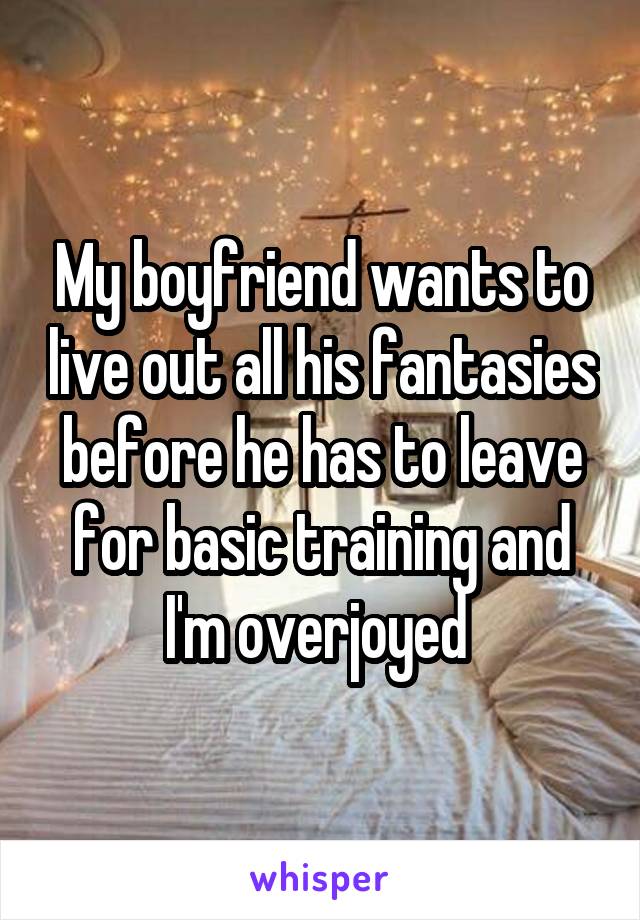 My boyfriend wants to live out all his fantasies before he has to leave for basic training and I'm overjoyed 