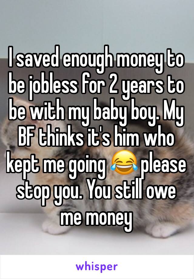 I saved enough money to be jobless for 2 years to be with my baby boy. My BF thinks it's him who kept me going 😂 please stop you. You still owe me money 