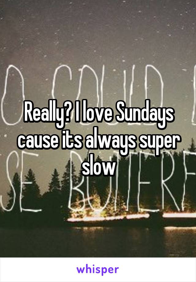 Really? I love Sundays cause its always super slow