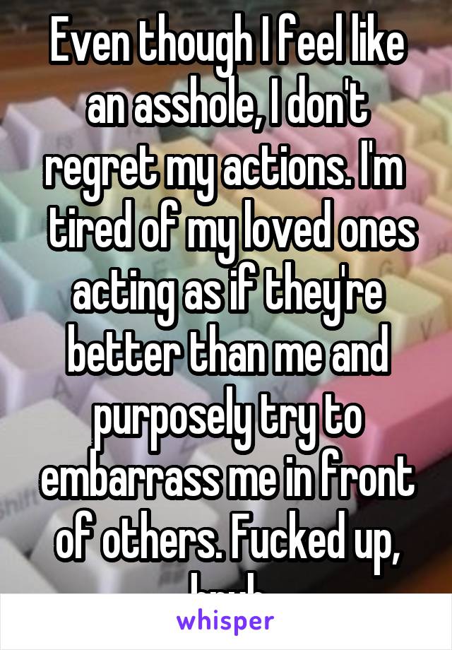 Even though I feel like an asshole, I don't regret my actions. I'm 
 tired of my loved ones acting as if they're better than me and purposely try to embarrass me in front of others. Fucked up, bruh