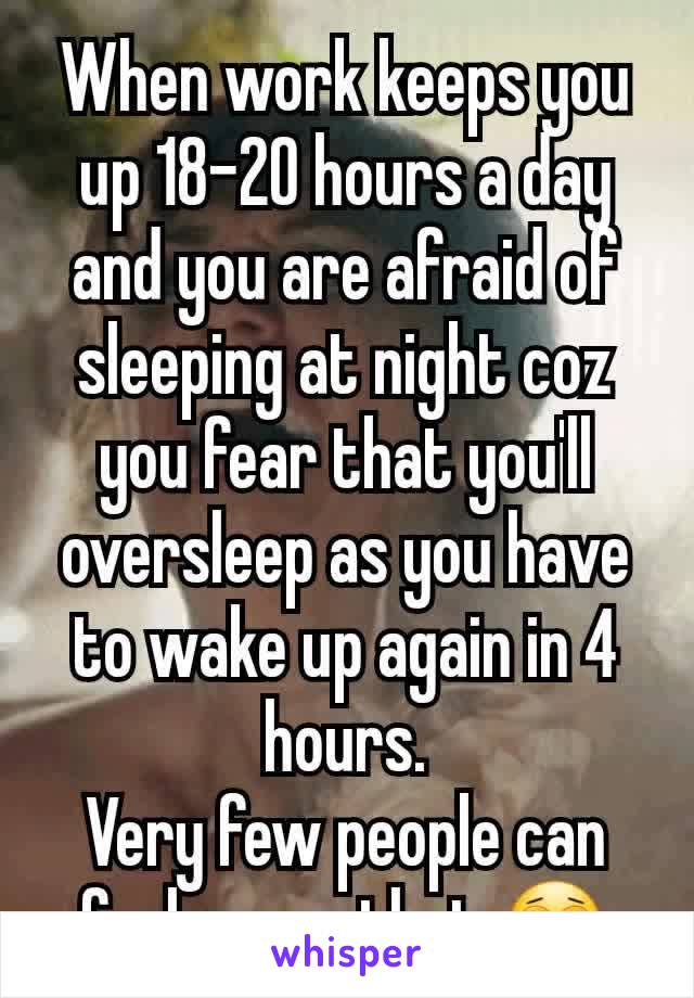 When work keeps you up 18-20 hours a day and you are afraid of sleeping at night coz you fear that you'll oversleep as you have to wake up again in 4 hours.
Very few people can feel me on that 😩