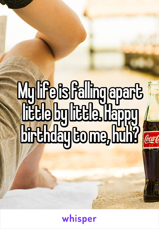 My life is falling apart little by little. Happy birthday to me, huh?