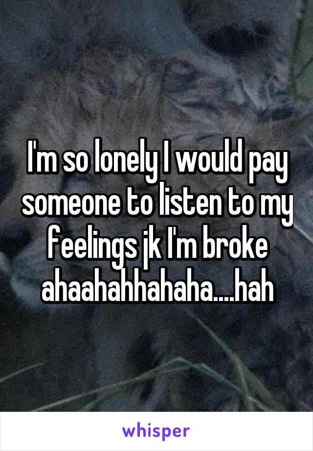 I'm so lonely I would pay someone to listen to my feelings jk I'm broke ahaahahhahaha....hah