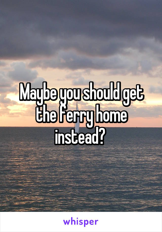 Maybe you should get the ferry home instead? 