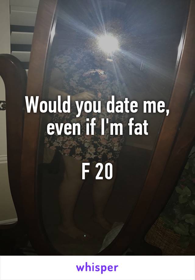 Would you date me, even if I'm fat

F 20