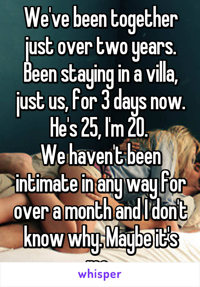 We've been together just over two years. Been staying in a villa, just us, for 3 days now. He's 25, I'm 20. 
We haven't been intimate in any way for over a month and I don't know why. Maybe it's me. 