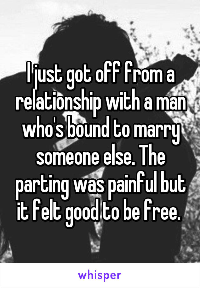 I just got off from a relationship with a man who's bound to marry someone else. The parting was painful but it felt good to be free. 