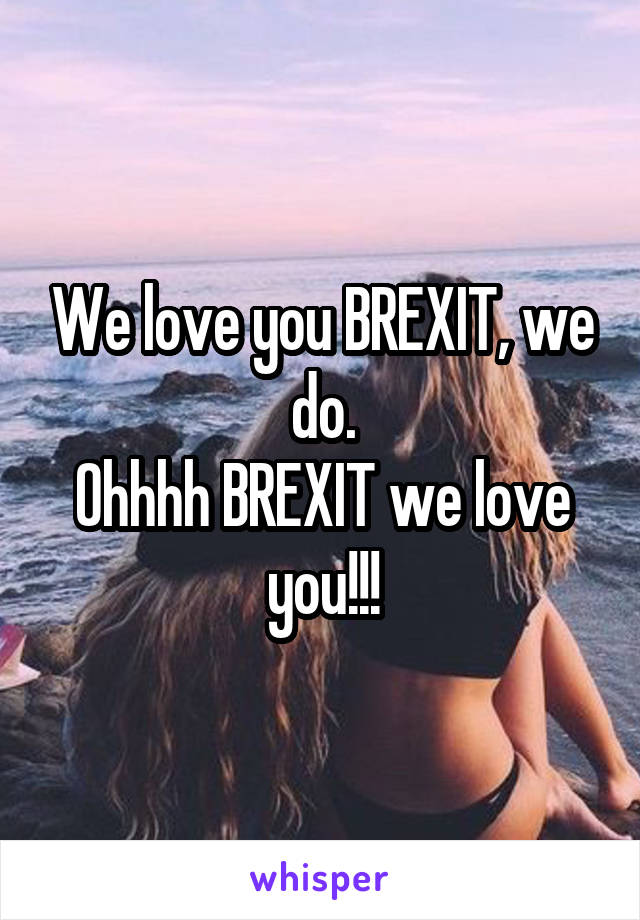 We love you BREXIT, we do.
Ohhhh BREXIT we love you!!!