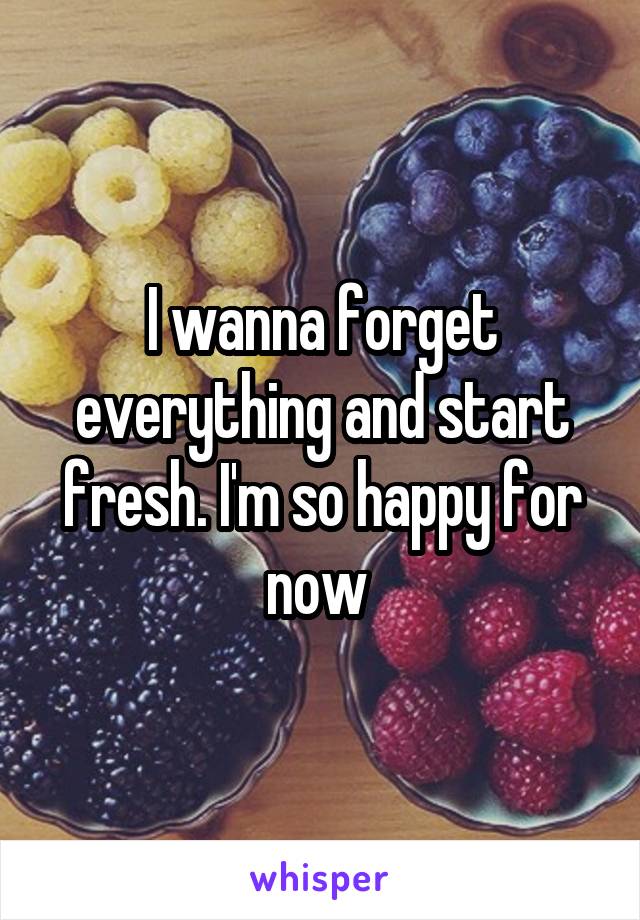 I wanna forget everything and start fresh. I'm so happy for now 